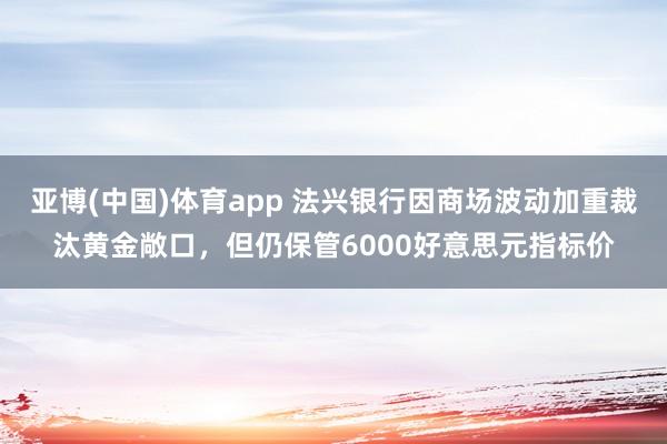 亚博(中国)体育app 法兴银行因商场波动加重裁汰黄金敞口，但仍保管6000好意思元指标价