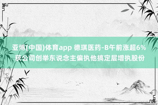 亚博(中国)体育app 德琪医药-B午前涨超6% 获公司创举东说念主偏执他搞定层增执股份