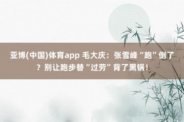 亚博(中国)体育app 毛大庆：张雪峰“跑”倒了？别让跑步替“过劳”背了黑锅！