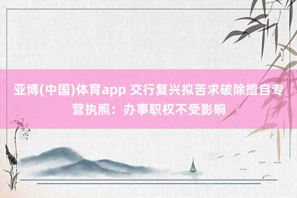 亚博(中国)体育app 交行复兴拟苦求破除擅自专营执照：办事职权不受影响