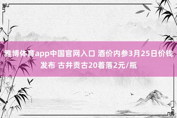雅博体育app中国官网入口 酒价内参3月25日价钱发布 古井贡古20着落2元/瓶