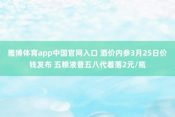 雅博体育app中国官网入口 酒价内参3月25日价钱发布 五粮液普五八代着落2元/瓶
