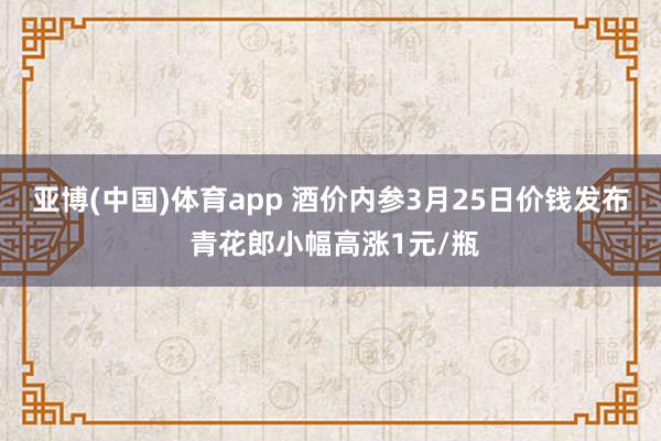 亚博(中国)体育app 酒价内参3月25日价钱发布 青花郎小幅高涨1元/瓶