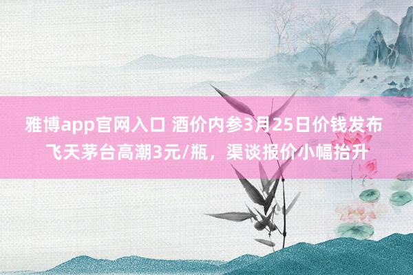 雅博app官网入口 酒价内参3月25日价钱发布 飞天茅台高潮3元/瓶，渠谈报价小幅抬升