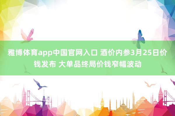 雅博体育app中国官网入口 酒价内参3月25日价钱发布 大单品终局价钱窄幅波动