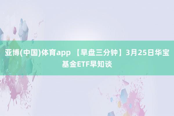 亚博(中国)体育app 【早盘三分钟】3月25日华宝基金ETF早知谈