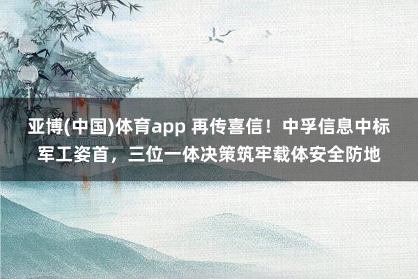 亚博(中国)体育app 再传喜信！中孚信息中标军工姿首，三位一体决策筑牢载体安全防地