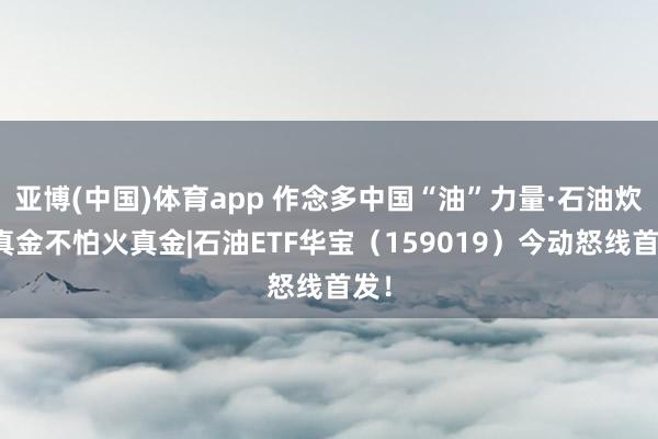 亚博(中国)体育app 作念多中国“油”力量·石油炊火真金不怕火真金|石油ETF华宝（159019）今动怒线首发！