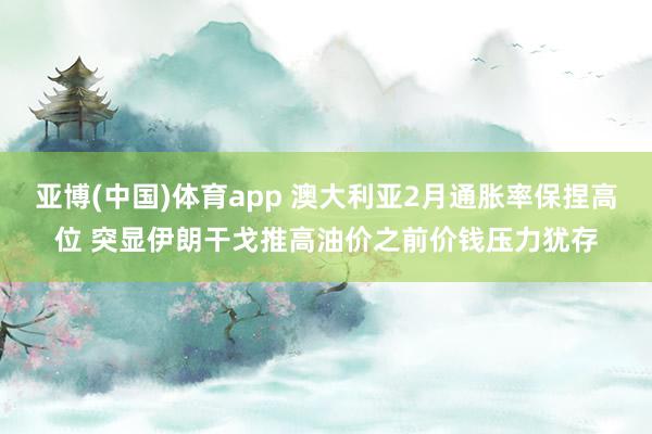 亚博(中国)体育app 澳大利亚2月通胀率保捏高位 突显伊朗干戈推高油价之前价钱压力犹存