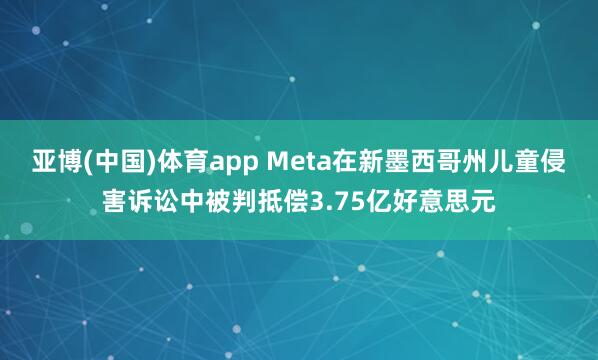 亚博(中国)体育app Meta在新墨西哥州儿童侵害诉讼中被判抵偿3.75亿好意思元