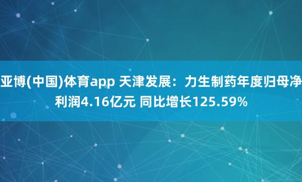 亚博(中国)体育app 天津发展：力生制药年度归母净利润4.16亿元 同比增长125.59%