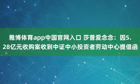 雅博体育app中国官网入口 莎普爱念念：因5.28亿元收购案收到中证中小投资者劳动中心提倡函