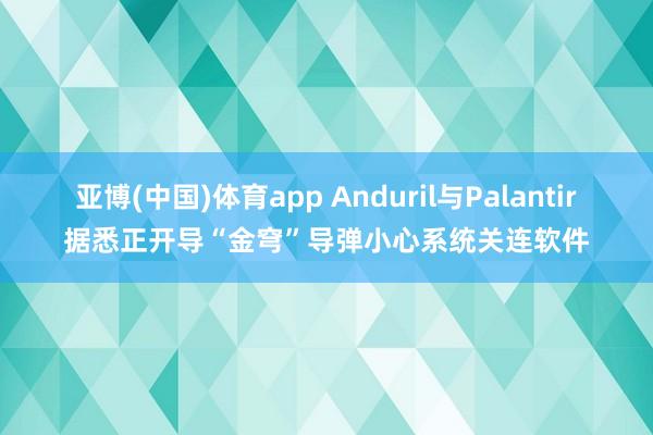 亚博(中国)体育app Anduril与Palantir据悉正开导“金穹”导弹小心系统关连软件