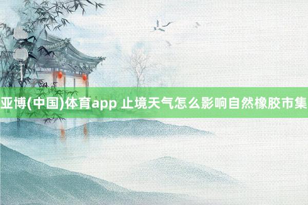 亚博(中国)体育app 止境天气怎么影响自然橡胶市集