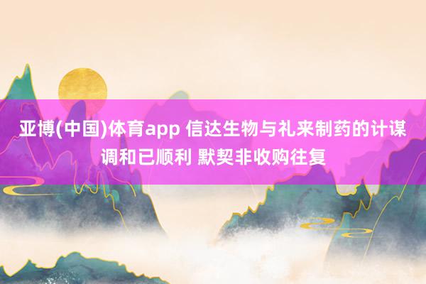 亚博(中国)体育app 信达生物与礼来制药的计谋调和已顺利 默契非收购往复