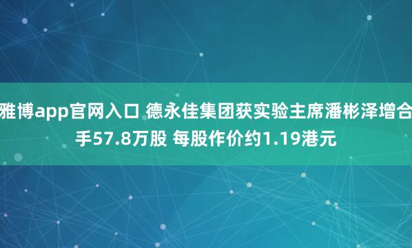 雅博app官网入口 德永佳集团获实验主席潘彬泽增合手57.8万股 每股作价约1.19港元