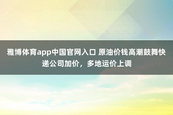 雅博体育app中国官网入口 原油价钱高潮鼓舞快递公司加价,多地运价上调