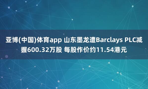 亚博(中国)体育app 山东墨龙遭Barclays PLC减握600.32万股 每股作价约11.54港元