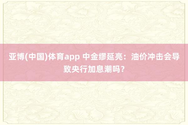 亚博(中国)体育app 中金缪延亮：油价冲击会导致央行加息潮吗？