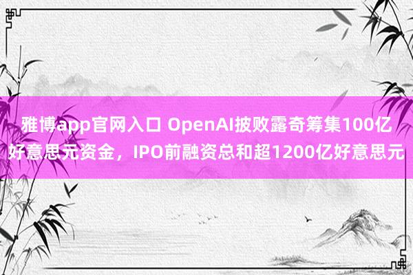 雅博app官网入口 OpenAI披败露奇筹集100亿好意思元资金，IPO前融资总和超1200亿好意思元
