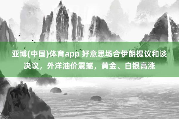 亚博(中国)体育app 好意思场合伊朗提议和谈决议，外洋油价震撼，黄金、白银高涨