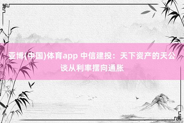 亚博(中国)体育app 中信建投：天下资产的天公谈从利率摆向通胀