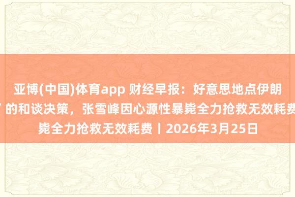 亚博(中国)体育app 财经早报：好意思地点伊朗忽视含“15项条款”的和谈决策，张雪峰因心源性暴毙全力抢救无效耗费丨2026年3月25日