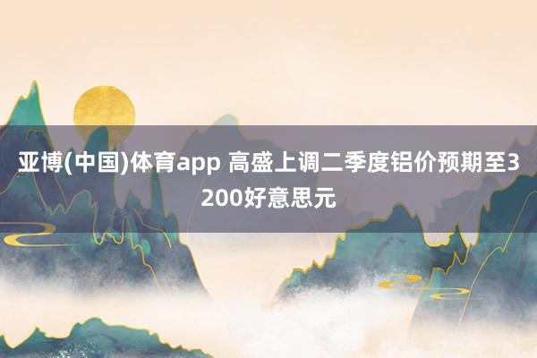 亚博(中国)体育app 高盛上调二季度铝价预期至3200好意思元