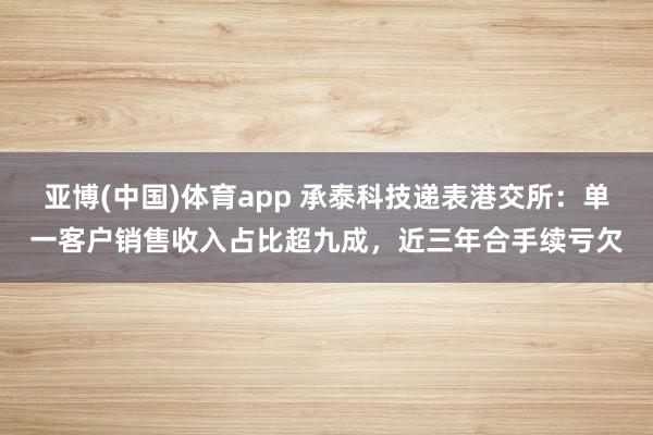 亚博(中国)体育app 承泰科技递表港交所：单一客户销售收入占比超九成，近三年合手续亏欠