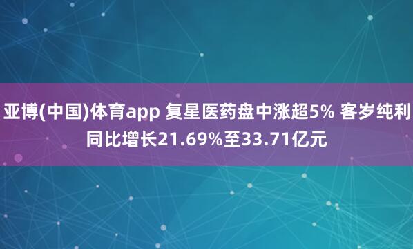 亚博(中国)体育app 复星医药盘中涨超5% 客岁纯利同比增长21.69%至33.71亿元