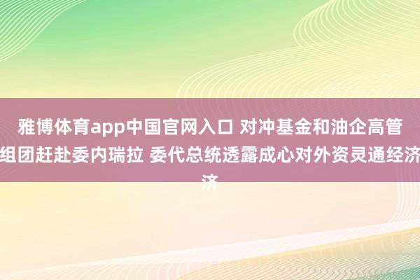 雅博体育app中国官网入口 对冲基金和油企高管组团赶赴委内瑞拉 委代总统透露成心对外资灵通经济