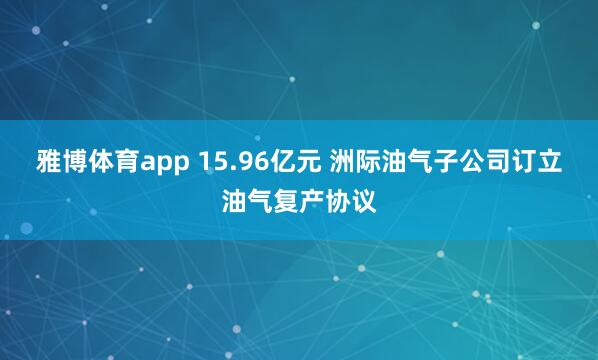 雅博体育app 15.96亿元 洲际油气子公司订立油气复产协议