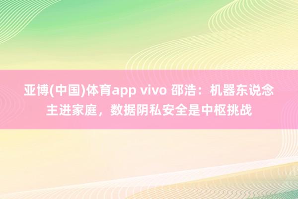 亚博(中国)体育app vivo 邵浩：机器东说念主进家庭，数据阴私安全是中枢挑战