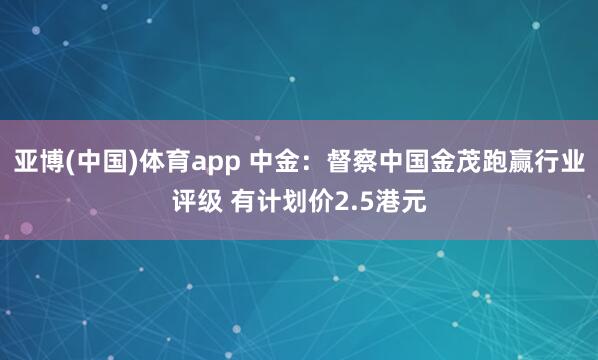 亚博(中国)体育app 中金：督察中国金茂跑赢行业评级 有计划价2.5港元