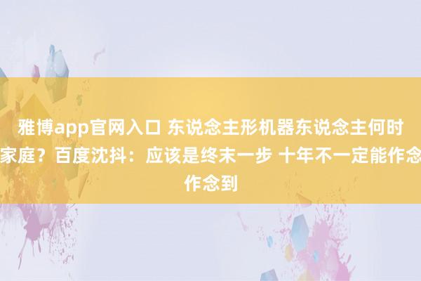 雅博app官网入口 东说念主形机器东说念主何时进家庭？百度沈抖：应该是终末一步 十年不一定能作念到