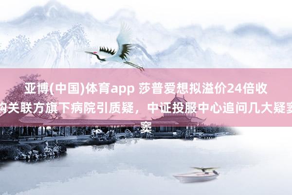 亚博(中国)体育app 莎普爱想拟溢价24倍收购关联方旗下病院引质疑，中证投服中心追问几大疑窦