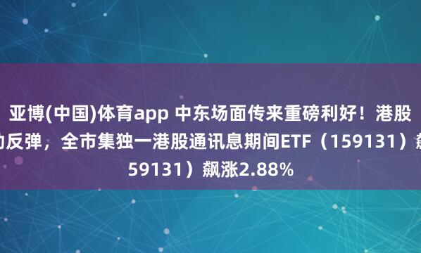 亚博(中国)体育app 中东场面传来重磅利好！港股硬科技刚劲反弹，全市集独一港股通讯息期间ETF（159131）飙涨2.88%