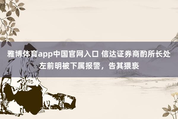 雅博体育app中国官网入口 信达证券商酌所长处左前明被下属报警，告其猥亵