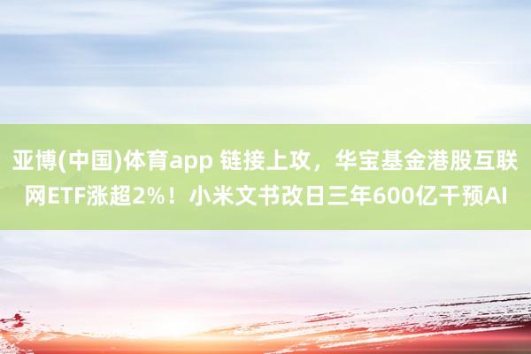 亚博(中国)体育app 链接上攻，华宝基金港股互联网ETF涨超2%！小米文书改日三年600亿干预AI