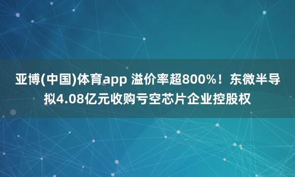 亚博(中国)体育app 溢价率超800%！东微半导拟4.08亿元收购亏空芯片企业控股权