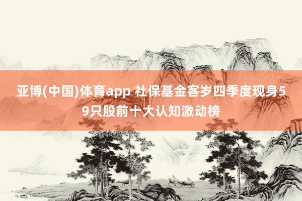 亚博(中国)体育app 社保基金客岁四季度现身59只股前十大认知激动榜