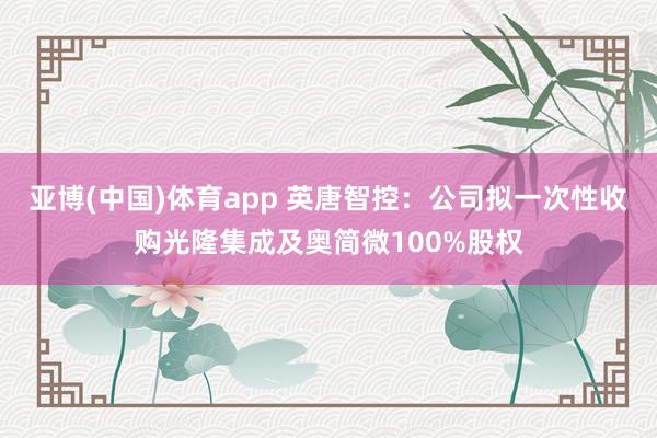 亚博(中国)体育app 英唐智控：公司拟一次性收购光隆集成及奥简微100%股权