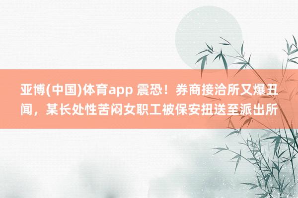 亚博(中国)体育app 震恐！券商接洽所又爆丑闻，某长处性苦闷女职工被保安扭送至派出所