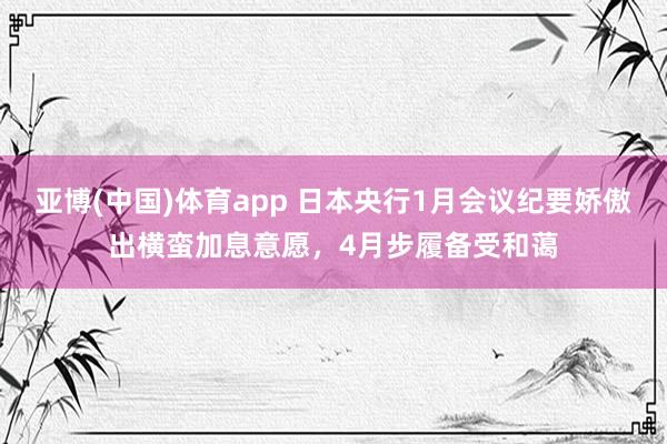 亚博(中国)体育app 日本央行1月会议纪要娇傲出横蛮加息意愿，4月步履备受和蔼