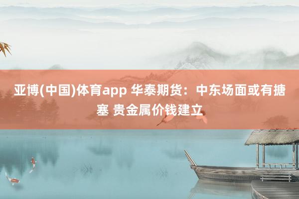 亚博(中国)体育app 华泰期货：中东场面或有搪塞 贵金属价钱建立