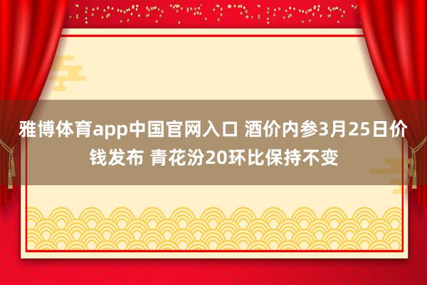 雅博体育app中国官网入口 酒价内参3月25日价钱发布 青花汾20环比保持不变