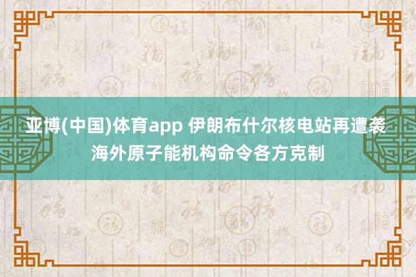 亚博(中国)体育app 伊朗布什尔核电站再遭袭 海外原子能机构命令各方克制