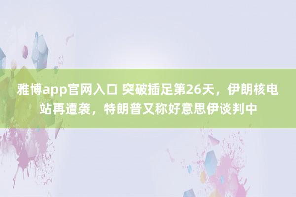 雅博app官网入口 突破插足第26天，伊朗核电站再遭袭，特朗普又称好意思伊谈判中