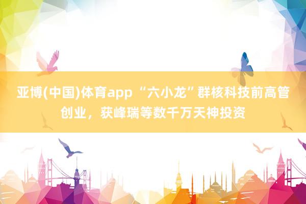 亚博(中国)体育app “六小龙”群核科技前高管创业，获峰瑞等数千万天神投资