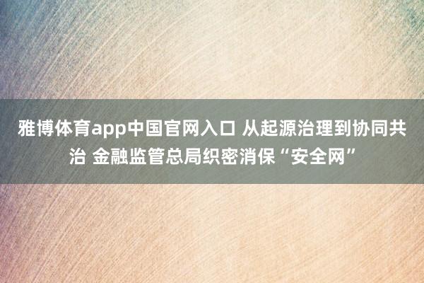 雅博体育app中国官网入口 从起源治理到协同共治 金融监管总局织密消保“安全网”